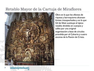 RetabloMayordelaCartujadeMiraflores 
Obraenlaquelosefectosde 
riquezaybarroquismoalcanzan 
límitesinsospechadosyenlaque 
GildeSiloésustituyeeltípico 
retablodivididoencuerposy 
callesporunaoriginal 
organizaciónabasedecírculos 
presididaporelCalvarioycuatro 
escenasdelaPasióndeCristo.  