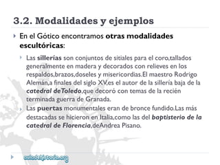 3.2.Modalidadesyejemplos 
 
EnelGóticoencontramosotrasmodalidades 
escultóricas: 
 
 
Lassilleríassonconjuntosdesitialesparaelcoro,tallados 
generalmenteenmaderaydecoradosconrelievesenlos 
respaldos,brazos,doselesymisericordias.ElmaestroRodrigo 
Alemán,afinalesdelsigloXV,eselautordelasilleríabajadela 
catedraldeToledo,quedecorócontemasdelarecién 
terminadaguerradeGranada. 
Laspuertasmonumentaleserandebroncefundido.Lasmás 
destacadassehicieronenItalia,comolasdelbaptisteriodela 
catedraldeFlorencia,deAndreaPisano.  