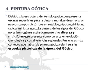 4.PINTURAGÓTICA 
 
Debidoalaestructuradeltemplogótico,quepresenta 
escasassuperficiesparalapinturamural,sedesarrollaron 
nuevoscampospictóricosenretablos,trípticos,vidrieras, 
tapices,miniaturas,etc.LapinturadelossiglosdelGótico 
noeshomogéneaestilísticamente,sinodiversay 
multiforme;sepresentacomounarteenevolución 
cronológicaycondiferenciasregionales.Porelloesmás 
correctoquehablardepinturagótica,referirsealas 
escuelaspictóricasdelaépocadelGótico.  