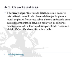4.1.Características 
 
Técnicaysoportes.Paralatabla,queeselsoporte 
másutilizado,seutilizalatécnicadeltemple.Lapintura 
muralempleaelfrescosecosobreelmuroenfoscadopero 
tuvopocaimportanciasalvoenItaliayenlasregiones 
mediterráneasdelaCoronadeAragón.DesdeFlandes,en 
elsigloXV,sedifundióelóleosobretabla.  