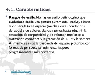 4.1.Características 
 
Rasgosdeestilo.Nohayunestilodefinido,sinoque 
evolucionadesdeunapinturapuramentelineal,queimita 
lavidriera,faltadeespacio(muchasvecesconfondos 
dorados)ydecoloresplanosypuros,hastaadquirirla 
sensacióndecorporeidadydevolumenmediantela 
matizacióncromáticaylagradacióndelaluzylasombra. 
Asimismoseinicialabúsquedadelespaciopictóricocon 
formasdeperspectivarudimentarias,pero 
progresivamentemáscorrectas.  