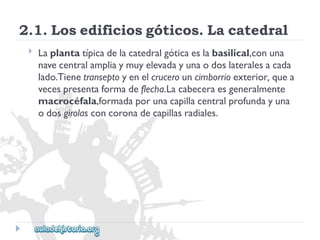 2.1.Losedificiosgóticos.Lacatedral 
 
Laplantatípicadelacatedralgóticaeslabasilical,conuna 
navecentralampliaymuyelevadayunaodoslateralesacada 
lado.Tienetranseptoyenelcrucerouncimborrioexterior,quea 
vecespresentaformadeflecha.Lacabeceraesgeneralmente 
macrocéfala,formadaporunacapillacentralprofundayuna 
odosgirolasconcoronadecapillasradiales.  