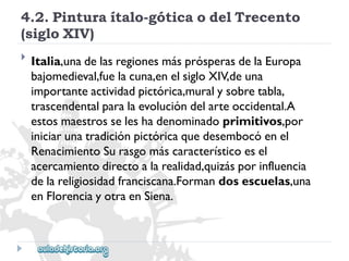 4.2.Pinturaítalo-góticaodelTrecento 
(sigloXIV) 
 
Italia,unadelasregionesmásprósperasdelaEuropa 
bajomedieval,fuelacuna,enelsigloXIV,deuna 
importanteactividadpictórica,muralysobretabla, 
trascendentalparalaevolucióndelarteoccidental.A 
estosmaestrosseleshadenominadoprimitivos,por 
iniciarunatradiciónpictóricaquedesembocóenel 
RenacimientoSurasgomáscaracterísticoesel 
acercamientodirectoalarealidad,quizásporinfluencia 
delareligiosidadfranciscana.Formandosescuelas,una 
enFlorenciayotraenSiena.  