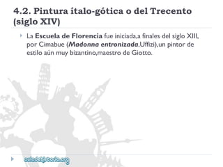 4.2.Pinturaítalo-góticaodelTrecento 
(sigloXIV) 
 
LaEscueladeFlorenciafueiniciada,afinalesdelsigloXIII, 
porCimabue(Madonnaentronizada,Uffizi),unpintorde 
estiloaúnmuybizantino,maestrodeGiotto.  