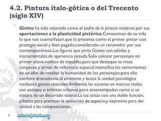 4.2.Pinturaítalo-góticaodelTrecento 
(sigloXIV) 
 
Giottohasidovaloradocomoelpadredelapinturamodernaporsus 
aportacionesalaplasticidadpictórica.Conocemosdesuvida 
loquenoscuentaVasari,quelopresentacomoelprimerpintorcon 
prestigiosocialybienpagado,consideradounrenovadorporsus 
contemporáneos.LasfigurasquepintaGiottosonsólidasy 
monumentales,deaparienciapesada.Solíacolocarpersonajesen 
primerplano,vueltosdeespaldas,paraquedestaquesumasa 
corpóreaysirvandereferenciaespacial.Intensificalossentimientos 
enunafánderesaltarlahumanidaddelospersonajes:paraello 
confieredramatismoalambienteybuscalaunidadpsicológica 
mediantegestosteatrales.Ambientalasescenasenmarcosreales 
conpaisajesoámbitosurbanosperoestereotipadoscomosise 
trataradeundecoradoteatral.Laluzactúaconunadoblefunción, 
plásticaparaacentuarlasensacióndeespacio,yexpresivaparadar 
unidadalascomposiciones.  