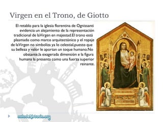 VirgenenelTrono,deGiotto 
ElretabloparalaiglesiaflorentinadeOgnissanti 
evidenciaunalejamientodelarepresentación 
tradicionaldelaVirgenenmajestad.Eltronoestá 
plasmadocomomarcoarquitectónicoyelropaje 
delaVirgennosimbolizayalocelestial,puestoque 
subellezayvalorleaportanuntoquehumano.No 
obstante,laexageradadimensiónelafigura 
humanalapresentacomounafuerzasuperior 
reinante.  