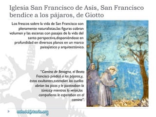 IglesiaSanFranciscodeAsís,SanFrancisco 
bendicealospájaros,deGiotto 
LosfrescossobrelavidadeSanFranciscoson 
plenamentenaturalistas,lasfigurascobran 
volumenylasescenasconpasajesdelavidadel 
santoperspectiva,disponiéndoseen 
profundidadendiversosplanosenunmarco 
paisajísticoyarquitectónico. 
“CaminodeBevagna,elBeato 
Franciscopredicóalospájaros,y‚ 
éstosexultantes,extendíanloscuellos 
abríanlospicosylepicoteabanla 
túnica;ymientrasloveían,los 
compañerosleesperabanenel 
camino”.  