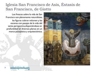 IglesiaSanFranciscodeAsís,Éxtasisde 
SanFrancisco,deGiotto 
LosfrescossobrelavidadeSan 
Franciscosonplenamentenaturalistas, 
lasfigurascobranvolumenylas 
escenasconpasajesdelavidadel 
santoperspectiva,disponiéndoseen 
profundidadendiversosplanosenun 
marcopaisajísticoyarquitectónico.  
