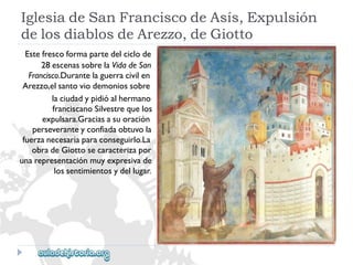 IglesiadeSanFranciscodeAsís,Expulsión 
delosdiablosdeArezzo,deGiotto 
Estefrescoformapartedelciclode 
28escenassobrelaVidadeSan 
Francisco.Durantelaguerracivilen 
Arezzo,elsantoviodemoniossobre 
laciudadypidióalhermano 
franciscanoSilvestrequelos 
expulsara.Graciasasuoración 
perseveranteyconfiadaobtuvola 
fuerzanecesariaparaconseguirlo.La 
obradeGiottosecaracterizapor 
unarepresentaciónmuyexpresivade 
lossentimientosydellugar.  
