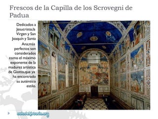 FrescosdelaCapilladelosScrovegnide 
Padua 
Dedicadosa 
Jesucristo,la 
VirgenySan 
JoaquínySanta 
Ana;más 
perfectosson 
considerados 
comoelmáximo 
exponentedela 
madurezartística 
deGiotto,queya 
haencontrado 
suauténtico 
estilo.  