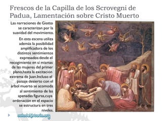 FrescosdelaCapilladelosScrovegnide 
Padua,LamentaciónsobreCristoMuerto 
LasnarracionesdeGiotto 
secaracterizanporla 
suavidaddelmovimiento. 
Enestaescenautiliza 
ademáslaposibilidad 
amplificadoradelos 
distintossentimientos 
expresados:desdeel 
recogimientoensímismas 
delasmujeresdelprimer 
plano,hastalaexcitación 
extremadeJuan.Inclusoel 
paisajedesiertoconel 
árbolmuertoseacomoda 
alsentimientodelas 
apenadasfiguras,cuya 
ordenaciónenelespacio 
seestructuraentres 
niveles.  