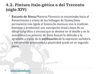 4.2.Pinturaítalo-góticaodelTrecento 
(sigloXIV) 
 
EscueladeSiena.MientrasFlorenciaseencaminabahaciael 
RenacimientoatravésdeloshallazgosdeGiotto,Siena 
permaneciómásligadaalGótico.Semantuvovivalatradición 
bizantinaypredominóunaconcepciónlinealabasedeun 
dibujocaligráficoysinuoso,quesedetieneeneldetalleyenlo 
anecdótico.LospintoresdeSienabuscanlodelicadoylo 
agradableatravésdelaestilización,delaexpresiónsoñadora 
ydelcoloridopreciosista.Laplasticidadquedaenunsegundo 
plano.  