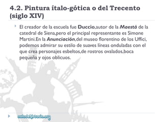 4.2.Pinturaítalo-góticaodelTrecento 
(sigloXIV) 
 
ElcreadordelaescuelafueDuccio,autordelaMaestádela 
catedraldeSiena,peroelprincipalrepresentanteesSimone 
Martini.EnlaAnunciación,delmuseoflorentinodelosUffici, 
podemosadmirarsuestilodesuaveslíneasonduladasconel 
quecreapersonajesesbeltos,derostrosovalados,boca 
pequeñayojosoblicuos.  