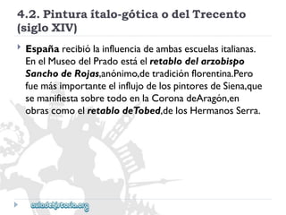 4.2.Pinturaítalo-góticaodelTrecento 
(sigloXIV) 
 
Españarecibiólainfluenciadeambasescuelasitalianas. 
EnelMuseodelPradoestáelretablodelarzobispo 
SanchodeRojas,anónimo,detradiciónflorentina.Pero 
fuemásimportanteelinflujodelospintoresdeSiena,que 
semanifiestasobretodoenlaCoronadeAragón,en 
obrascomoelretablodeTobed,delosHermanosSerra.  