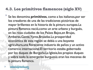 4.3.Losprimitivosflamencos(sigloXV) 
 
Selesdenominaprimitivos,comoalositalianos,porser 
loscreadoresdeunadelastradicionespictóricasde 
mayorbrillantezenlahistoriadelapinturaeuropea.La 
pinturaflamencanació,comounarteurbanoyburgués, 
enlasricasciudadesdelosPaísesBajos,enBrujas, 
Amberes,Gante,Ypres,Bruselas.Laprosperidad 
económicadeestaregiónsedebíaaunaboyante 
agricultura,unaflorecienteindustriadepañosyunactivo 
comerciointernacional.Elterritorioestabagobernado 
porlosduquesdeBorgoña.LaIglesia,lospropiosduques 
ysobretodolaemergenteburguesíaeranlosmecenasde 
lapinturaflamenca.  