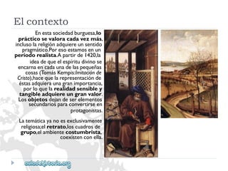 Enestasociedadburguesa,lo 
prácticosevaloracadavezmás, 
inclusolareligiónadquiereunsentido 
pragmático.Poresoestamosenun 
períodorealista.Apartirde1420,la 
ideadequeelespíritudivinose 
encarnaencadaunadelaspequeñas 
cosas(TomásKempis:Imitaciónde 
Cristo),hacequelarepresentaciónde 
éstasadquieraunagranimportancia, 
porloquelarealidadsensibley 
tangibleadquiereungranvalor. 
Losobjetosdejandeserelementos 
secundariosparaconvertirseen 
protagonistas. 
Latemáticayanoesexclusivamente 
religiosa;elretrato,loscuadrosde 
grupo,elambientecostumbrista, 
coexistenconella. 
Elcontexto  
