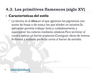 4.3.Losprimitivosflamencos(sigloXV) 
 
Característicasdelestilo 
 
Latécnicaeselóleo,enelqueaglutinanlospigmentoscon 
aceitedelinazaodenuez,alosqueañadenunsecativo.Su 
aplicaciónpermitetrabajarlentaycuidadosamentey 
superponerloscoloresmedianteveladuras.Paraterminarel 
cuadroaplicanunbarnizprotector.Consiguenobrasdeintensa 
brillantezyacabadoperfectocomosifuerandeesmalte.  