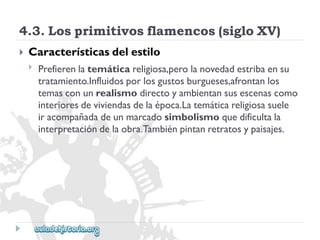 4.3.Losprimitivosflamencos(sigloXV) 
 
Característicasdelestilo 
 
Prefierenlatemáticareligiosa,perolanovedadestribaensu 
tratamiento.Influidosporlosgustosburgueses,afrontanlos 
temasconunrealismodirectoyambientansusescenascomo 
interioresdeviviendasdelaépoca.Latemáticareligiosasuele 
iracompañadadeunmarcadosimbolismoquedificultala 
interpretacióndelaobra.Tambiénpintanretratosypaisajes.  