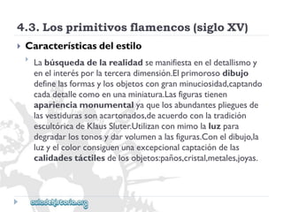 4.3.Losprimitivosflamencos(sigloXV) 
 
Característicasdelestilo 
 
Labúsquedadelarealidadsemanifiestaeneldetallismoy 
enelinterésporlaterceradimensión.Elprimorosodibujo 
definelasformasylosobjetoscongranminuciosidad,captando 
cadadetallecomoenunaminiatura.Lasfigurastienen 
aparienciamonumentalyaquelosabundantesplieguesde 
lasvestidurassonacartonados,deacuerdoconlatradición 
escultóricadeKlausSluter.Utilizanconmimolaluzpara 
degradarlostonosydarvolumenalasfiguras.Coneldibujo,la 
luzyelcolorconsiguenunaexcepcionalcaptacióndelas 
calidadestáctilesdelosobjetos:paños,cristal,metales,joyas.  