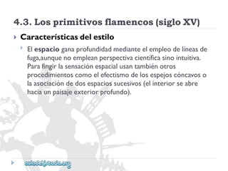 4.3.Losprimitivosflamencos(sigloXV) 
 
Característicasdelestilo 
 
Elespacioganaprofundidadmedianteelempleodelíneasde 
fuga,aunquenoempleanperspectivacientíficasinointuitiva. 
Parafingirlasensaciónespacialusantambiénotros 
procedimientoscomoelefectismodelosespejoscóncavoso 
laasociacióndedosespaciossucesivos(elinteriorseabre 
haciaunpaisajeexteriorprofundo).  