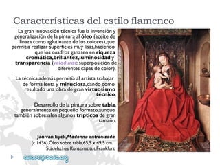 JanvanEyck,Madonnaentronizada 
(c.1436).Óleosobretabla,65,5x49,5cm. 
StädelschesKunstinstitut,Frankfurt 
Lagraninnovacióntécnicafuelainvencióny 
generalizacióndelapinturaalóleo(aceitede 
linazacomoaglutinantedeloscolores),que 
permitíarealizarsuperficiesmuylisas,haciendo 
queloscuadrosganasenenriqueza 
cromática,brillantez,luminosidady 
transparencia(veladuras:superposiciónde 
diferentescapasdecolor). 
Latécnica,además,permitíaalartistatrabajar 
deformalentayminuciosa,dandocomo 
resultadounaobradegranvirtuosismo 
técnico. 
Desarrollodelapinturasobretabla, 
generalmenteenpequeñoformato,aunque 
tambiénsobresalenalgunostrípticosdegran 
tamaño. 
Característicasdelestiloflamenco  