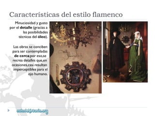 Característicasdelestiloflamenco 
Minuciosidadygusto 
poreldetalle(graciasa 
lasposibilidades 
técnicasdelóleo). 
Lasobrasseconciben 
parasercontempladas 
decerca;poreso,se 
recreadetallesque,en 
ocasiones,casiresultan 
imperceptiblesparael 
ojohumano.  