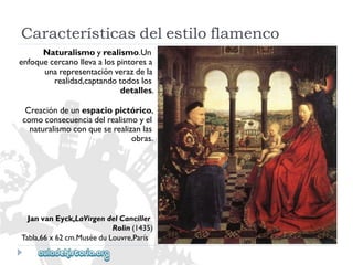 JanvanEyck,LaVirgendelCanciller 
Rolin(1435) 
Tabla,66x62cm.MuséeduLouvre,París 
Naturalismoyrealismo.Un 
enfoquecercanollevaalospintoresa 
unarepresentaciónverazdela 
realidad,captandotodoslos 
detalles. 
Creacióndeunespaciopictórico, 
comoconsecuenciadelrealismoyel 
naturalismoconqueserealizanlas 
obras. 
Característicasdelestiloflamenco  
