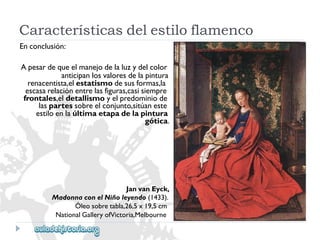 Enconclusión: 
Apesardequeelmanejodelaluzydelcolor 
anticipanlosvaloresdelapintura 
renacentista,elestatismodesusformas,la 
escasarelaciónentrelasfiguras,casisiempre 
frontales,eldetallismoyelpredominiode 
laspartessobreelconjunto,sitúaneste 
estiloenlaúltimaetapadelapintura 
gótica. 
JanvanEyck, 
MadonnaconelNiñoleyendo(1433). 
Óleosobretabla,26,5x19,5cm 
NationalGalleryofVictoria,Melbourne 
Característicasdelestiloflamenco  