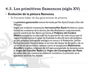 4.3.Losprimitivosflamencos(sigloXV) 
 
Evolucióndelapinturaflamenca 
 
Esfrecuentehablardedosgeneracionesdepintores: 
 
 
LaprimerageneraciónestuvoformadaporVanEyck,CampinyVander 
Weyden. 
Segúnunatradicióninexacta,loshermanosVanEyck,HumbertoyJuan, 
fueronloscreadoresdelatécnicadelóleo.Realizaronconjuntamente, 
paralacatedraldeSanBavónenGante,elPolípticodelCordero 
Místico,aunquenosesabecuálfuelaaportacióndecadauno,yaqueel 
mayor,Humberto,murióantesdefinalizadalaobra.Eltemadelpolíptico 
esunacomplejaiconografíateológicaentornoalaRedención.JanVan 
Eyck,elhermanomenor,trabajóalserviciodelduquedeBorgoñaydesu 
corte.DeélconservamosretratoscomoelexcepcionalMatrimonio 
ArnolfiniycuadrosreligiososdelaVirgen,acompañadadedonante,como 
laVirgendelCancillerRollinylaVirgendelCanónigoVanderPaele. 
Entodasellasnosmuestrasumaestríacromáticaylaprecisiónenla 
aparienciatáctildelosobjetos.  