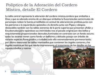 PolípticodelaAdoracióndelCordero 
Místico,detalleElCordero 
Latablacentralrepresentalaadoracióndelcorderomístico,corderoquesimbolizaa 
Diosyqueesadoradoencimadeunaltar,quesimbolizalaEucaristía;dossemicírculosde 
personajesrodeanlafuente,arrodilladosenactituddeadoración,losprofetas,juntocon 
lospatriarcasalaizquierda,losapóstolesaladerechajuntoconPapasyobispos; 
destacablestambiénsonlastablasextremasdelapartesuperior,quepresentanaAdány 
Eva,desnudosperotapándosesusintimidadestraselpecadooriginal,sondosbellosy 
exquisitamenteproporcionadosdesnudos,iluminadosencontrasteconunfondooscuro; 
todaslasescenastienencomofondounbellísimoydelicadopaisajeconárbolesde 
variadasespecies,flores,pradosyciudades,todoelloextremadamentepormenorizado; 
porúltimomencionarlastablasintermedias,quecontienenlosángelescantoresylos 
ángelesmúsicos,enlosqueresultaimpresionanteeltratamientodelosdetallesenlos 
ropajes,cabellosyrostros.  