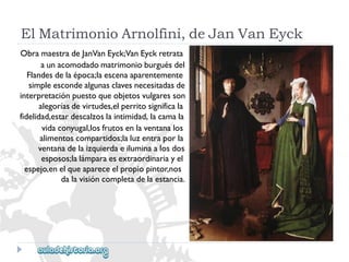 ElMatrimonioArnolfini,deJanVanEyck 
ObramaestradeJanVanEyck;VanEyckretrata 
aunacomodadomatrimonioburguésdel 
Flandesdelaépoca;laescenaaparentemente 
simpleescondealgunasclavesnecesitadasde 
interpretaciónpuestoqueobjetosvulgaresson 
alegoríasdevirtudes,elperritosignificala 
fidelidad,estardescalzoslaintimidad,lacamala 
vidaconyugal,losfrutosenlaventanalos 
alimentoscompartidos;laluzentraporla 
ventanadelaizquierdaeiluminaalosdos 
esposos;lalámparaesextraordinariayel 
espejo,enelqueapareceelpropiopintor,nos 
dalavisióncompletadelaestancia.  