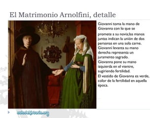 ElMatrimonioArnolfini,detalle 
Giovannitomalamanode 
Giovannaconloquese 
prometeasunovia;lasmanos 
juntasindicanlaunióndedos 
personasenunasolacarne. 
Giovannilevantasumano 
derecharepresentaun 
juramentosagrado. 
Giovannaponesumano 
izquierdaenelvientre, 
sugiriendofertilidad. 
ElvestidodeGiovannaesverde, 
colordelafertilidadenaquella 
época.  