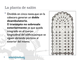 Laplantadesalón 
 
Divididaencinconaves,queenla 
cabecerageneranundoble 
deambulatorio. 
Eltranseptonosobresale 
exteriormenteyaquequeda 
integradoenelcuerpo 
longitudinaldeledificio,aunquese 
siguenabriendopórticosal 
exteriordelmismo.  
