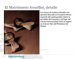 ElMatrimonioArnolfini,detalle 
Loszuecosdemadera,colocadoscon 
aparentedescuidoenlaesquinainferior 
izquierdadelcuadro,puedenindicarla 
sacralidaddelmomentoydellugardel 
vínculomatrimonial,talcomosesugiere 
eneltercerlibrodelPentateucode 
Moisés.  