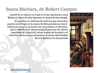 SantaBárbara,deRobertCampin 
Lateraldeuntrípticoenelqueelartistarepresentaasanta 
Bárbara.Lafigurahasidodispuestaenactituddeleer,sentada 
deespaldasalachimenea,detalformaquerecuerdala 
posicióndelaVirgenenlaescenadelaAnunciación.Lavistala 
exterior,enelquesereconoceunatorre,ofreceunelemento 
paralaidentificacióndelpersonaje.Elgustoporlosvalores 
corpóreosdelafigura,losritmoslinealesdelospañosyel 
intimismodelasescenaspertenecenalcomúndenominador 
delarteflamencodeesteperiodo.  