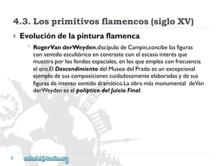 4.3.Losprimitivosflamencos(sigloXV) 
 
Evolucióndelapinturaflamenca 
 
RogerVanderWeyden,discípulodeCampin,concibelasfiguras 
consentidoescultóricoencontrasteconelescasointerésque 
muestraporlosfondosespaciales,enlosqueempleaconfrecuencia 
eloro.ElDescendimientodelMuseodelPradoesunexcepcional 
ejemplodesuscomposicionescuidadosamenteelaboradasydesus 
figurasdeintensosentidodramático.LaobramásmonumentaldeVan 
derWeydeneselpolípticodelJuicioFinal.  