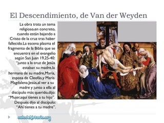 ElDescendimiento,deVanderWeyden 
Laobratratauntema 
religioso,enconcreto, 
cuandoestánbajandoa 
Cristodelacruztrashaber 
fallecido.Laescenaplasmael 
fragmentodelaBibliaquese 
encuentraenelevangelio 
segúnSanJuan19,25-40: 
“juntoalacruzdeJesús 
estabansumadre,la 
hermanadesumadre,María, 
esposadeCleofás,yMaría 
Magdalena.Jesús,alverasu 
madreyjuntoaellaal 
discípulomásquerido,dijo: 
“Mujer,aquítienesatuhijo”. 
Despuésdijoaldiscípulo: 
“Ahítienesatumadre”.  