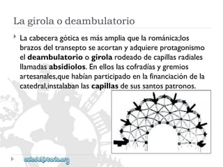 Lagirolaodeambulatorio 
 
Lacabeceragóticaesmásampliaquelarománica;los 
brazosdeltranseptoseacortanyadquiereprotagonismo 
eldeambulatorioogirolarodeadodecapillasradiales 
llamadasabsidiolos.Enelloslascofradíasygremios 
artesanales,quehabíanparticipadoenlafinanciacióndela 
catedral,instalabanlascapillasdesussantospatronos.  