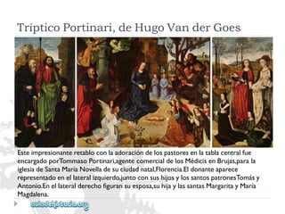 TrípticoPortinari,deHugoVanderGoes 
Esteimpresionanteretabloconlaadoracióndelospastoresenlatablacentralfue 
encargadoporTommasoPortinari,agentecomercialdelosMédicisenBrujas,parala 
iglesiadeSantaMaríaNovelladesuciudadnatal,Florencia.Eldonanteaparece 
representadoenellateralizquierdo,juntoconsushijosylossantospatronesTomásy 
Antonio.Enellateralderechofiguransuesposa,suhijaylassantasMargaritayMaría 
Magdalena.  