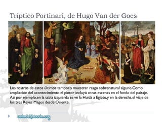 TrípticoPortinari,deHugoVanderGoes 
Losrostrosdeestosúltimostampocomuestranrasgosobrenaturalalguno.Como 
ampliacióndelacontecimientoelpintorincluyóotrasescenasenelfondodelpaisaje. 
Asíporejemplo,enlatablaizquierdasevelaHuidaaEgipto,yenladerecha,elviajede 
lostresReyesMagosdesdeOriente.  