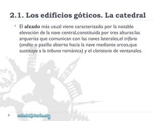 2.1.Losedificiosgóticos.Lacatedral 
 
Elalzadomásusualvienecaracterizadoporlanotable 
elevacióndelanavecentral,constituidaportresalturas:las 
arqueríasquecomunicanconlasnaveslaterales,eltriforio 
(anditoopasilloabiertohacialanavemediantearcos,que 
sustituyealatribunarománica)yelclaristoriodeventanales.  