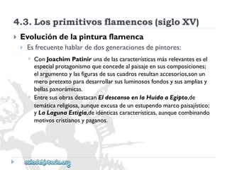 4.3.Losprimitivosflamencos(sigloXV) 
 
Evolucióndelapinturaflamenca 
 
Esfrecuentehablardedosgeneracionesdepintores: 
 
 
ConJoachimPatinirunadelascaracterísticasmásrelevantesesel 
especialprotagonismoqueconcedealpaisajeensuscomposiciones; 
elargumentoylasfigurasdesuscuadrosresultanaccesorios,sonun 
meropretextoparadesarrollarsusluminososfondosysusampliasy 
bellaspanorámicas. 
EntresusobrasdestacanEldescansoenlaHuidaaEgipto,de 
temáticareligiosa,aunqueexcusadeunestupendomarcopaisajístico; 
yLaLagunaEstigia,deidénticascaracterísticas,aunquecombinando 
motivoscristianosypaganos.  