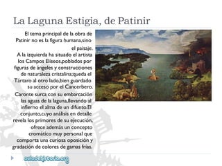 LaLagunaEstigia,dePatinir 
Eltemaprincipaldelaobrade 
Patinirnoeslafigurahumana,sino 
elpaisaje. 
Alaizquierdahasituadoelartista 
losCamposElíseos,pobladospor 
figurasdeángelesyconstrucciones 
denaturalezacristalina;quedael 
Tártaroalotrolado,bienguardado 
suaccesoporelCancerbero. 
Carontesurcaconsuembarcación 
lasaguasdelalaguna,llevandoal 
infiernoelalmadeundifunto.El 
conjunto,cuyoanálisisendetalle 
revelalosprimoresdesuejecución, 
ofreceademásunconcepto 
cromáticomuypersonalque 
comportaunacuriosaoposicióny 
gradacióndecoloresdegamasfrías.  