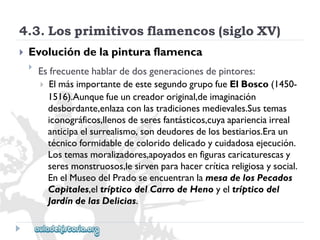 4.3.Losprimitivosflamencos(sigloXV) 
 
Evolucióndelapinturaflamenca 
 
Esfrecuentehablardedosgeneracionesdepintores: 
ElmásimportantedeestesegundogrupofueElBosco(1450- 
1516).Aunquefueuncreadororiginal,deimaginación 
desbordante,enlazaconlastradicionesmedievales.Sustemas 
iconográficos,llenosdeseresfantásticos,cuyaaparienciairreal 
anticipaelsurrealismo,sondeudoresdelosbestiarios.Eraun 
técnicoformidabledecoloridodelicadoycuidadosaejecución. 
Lostemasmoralizadores,apoyadosenfigurascaricaturescasy 
seresmonstruosos,lesirvenparahacercríticareligiosaysocial. 
EnelMuseodelPradoseencuentranlamesadelosPecados 
Capitales,eltrípticodelCarrodeHenoyeltrípticodel 
JardíndelasDelicias.  