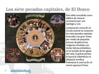 Lossietepecadoscapitales,deElBosco 
Estatabla,concebidacomo 
tablerodemesa,se 
caracterizaporuna 
tipologíayuna 
composiciónúnicas.Enel 
círculocentralsemuestran 
lossietepecadoscapitales, 
ilustradoscongranviveza 
pormediodepequeñas 
escenasdegénero.Las 
imágenes,rotuladascon 
títuloslatinos,simbolizan, 
enelsentidodelasagujas 
delreloj:lagula,lapereza, 
lalujuria,lasoberbia,laira 
(abajo),laenvidia,y 
finalmentelaavaricia.Enel 
centroapareceCristo.  