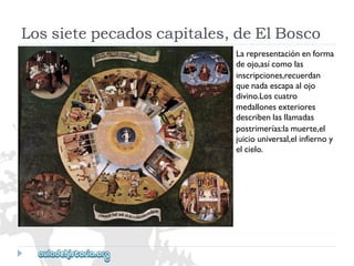 Lossietepecadoscapitales,deElBosco 
Larepresentaciónenforma 
deojo,asícomolas 
inscripciones,recuerdan 
quenadaescapaalojo 
divino.Loscuatro 
medallonesexteriores 
describenlasllamadas 
postrimerías:lamuerte,el 
juiciouniversal,elinfiernoy 
elcielo.  