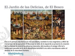 ElJardíndelasDelicias,deElBosco 
Estaeslapinturamásfamosa,lamásestudiada,ytambiénlamásenigmáticaydifícilde 
interpretardelasquepintóElBosco;enlatabladelaizquierdasepresentalacreación 
delhombre;enlacentrallosplaceresypecadosdelmundo;yelcastigoinfernala 
todosesospecadosenladeladerecha;seconsideraunasátiramoralizantesobreel 
destinodelanaturalezahumana.  