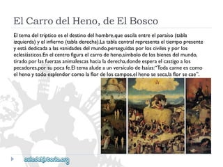 ElCarrodelHeno,deElBosco 
Eltemadeltrípticoeseldestinodelhombre,queoscilaentreelparaíso(tabla 
izquierda)yelinfierno(tabladerecha).Latablacentralrepresentaeltiempopresente 
yestádedicadaalasvanidadesdelmundo,perseguidasporloscivilesyporlos 
eclesiásticos.Enelcentrofiguraelcarrodeheno,símbolodelosbienesdelmundo, 
tiradoporlasfuerzasanimalescashacialaderecha,dondeesperaelcastigoalos 
pecadores,porsupocafe.EltemaaludeaunversículodeIsaías:“Todacarneescomo 
elhenoytodoesplendorcomolaflordeloscampos,elhenoseseca,laflorsecae”.  