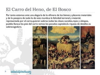 ElCarrodelHeno,deElBosco 
Portantoestamosanteunaalegoríadeloefímerodelosbienesyplaceresmateriales 
ydelopasajerodetodolodeestemundo;alafelicidadterrenalymaterial, 
representadaporelcarro,quierensubirsetodaslasclasessociales,reyesyobispos, 
pueblollano;alospiesdelcarrovemoslospecadoscapitales;lariquezadedetalleses 
sobrecogedora.  