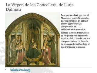 LaVirgendelosConcellers,deLluis 
Dalmau 
RepresentaalaVirgenconel 
Niñoeneltrono,flanqueados 
porlosdonantesenactitud 
orante(consellers),la 
composiciónes 
evidentementesimétrica; 
destacatambiéntratamiento 
delospañosyeldetallismo 
arquitectónicodondeaparece 
congranrealismolabóveda 
decruceríadeledificobajoel 
quetranscurrelaescena.  